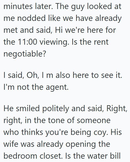 minutes later. The guy looked at me nodded like we have already met and said, Hi we're here for the 11:00 viewing. Is the rent negotiable? I said, Oh, I m also here to see it. I'm not the agent. He smiled politely and said, Right, right, in the tone of someone who thinks you're being coy. His wife was already opening the bedroom closet. Is the water bill