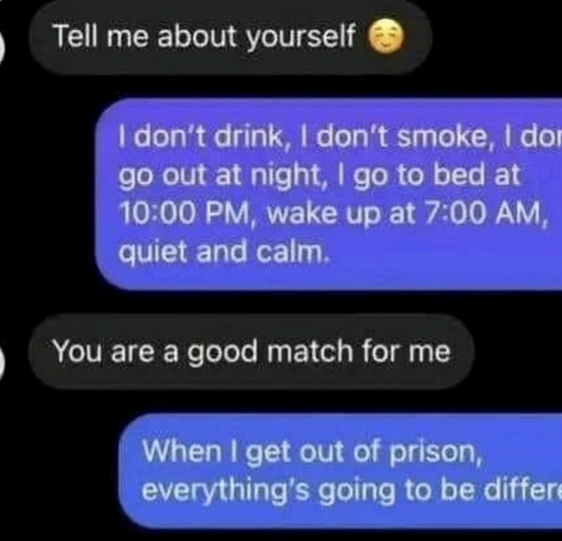 Tell me about yourself I don't drink, I don't smoke, I do go out at night, I go to bed at 10:00 PM, wake up at 7:00 AM, quiet and calm. You are a good match for me When I get out of prison, everything's going to be differ