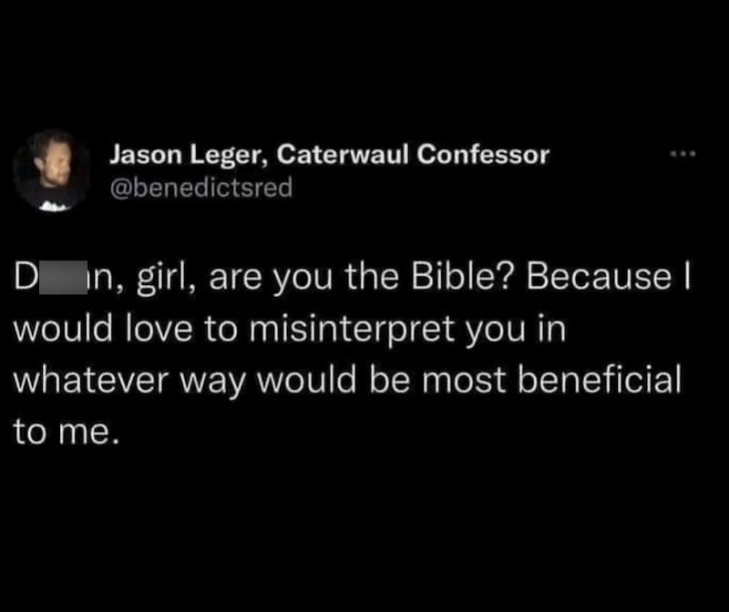 Jason Leger, Caterwaul Confessor @benedictsred Din, girl, are you the Bible? Because I would love to misinterpret you in whatever way would be most beneficial to me.