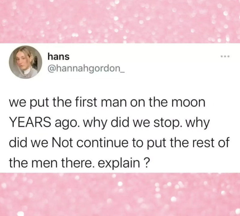 hans *** @hannahgordon_ we put the first man on the moon YEARS ago. why did we stop. why did we Not continue to put the rest of the men there. explain?