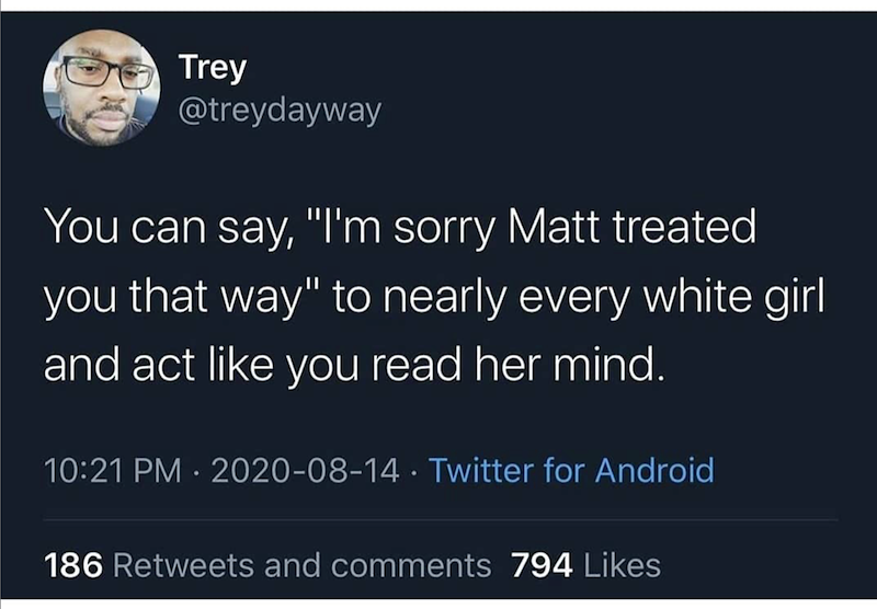 Trey @treydayway You can say, "I'm sorry Matt treated you that way" to nearly every white girl and act like you read her mind. 10:21 PM 2020-08-14 Twitter for Android . 186 Retweets and comments 794 Likes