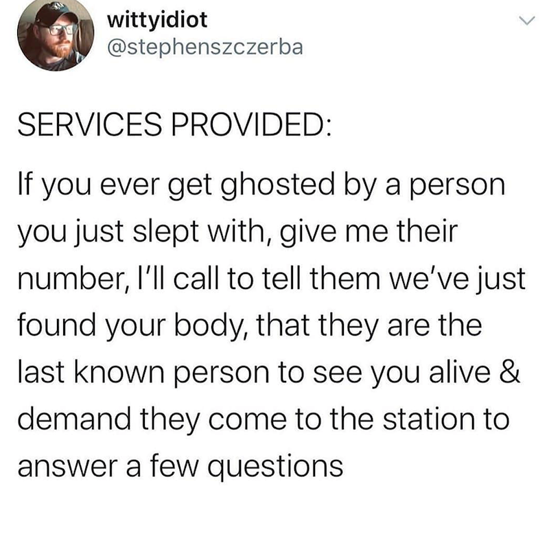 wittyidiot @stephenszczerba SERVICES PROVIDED: If you ever get ghosted by a person you just slept with, give me their number, I'll call to tell them we've just found your body, that they are the last known person to see you alive & demand they come to the station to answer a few questions