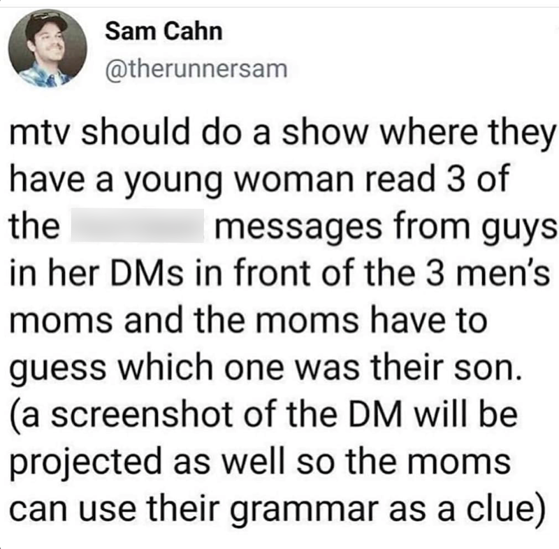 Sam Cahn @therunnersam mtv should do a show where they have a young woman read 3 of the messages from guys in her DMs in front of the 3 men's moms and the moms have to guess which one was their son. (a screenshot of the DM will be projected as well so the moms can use their grammar as a clue)