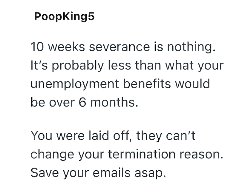 PoopKing5 10 weeks severance is nothing. It's probably less than what your unemployment benefits would be over 6 months. You were laid off, they can't change your termination reason. Save your emails asap.