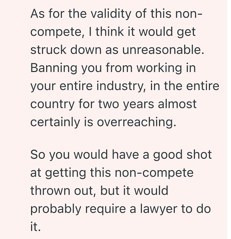 As for the validity of this non- compete, I think it would get struck down as unreasonable. Banning you from working in your entire industry, in the entire country for two years almost certainly is overreaching. So you would have a good shot at getting this non-compete thrown out, but it would probably require a lawyer to do it.