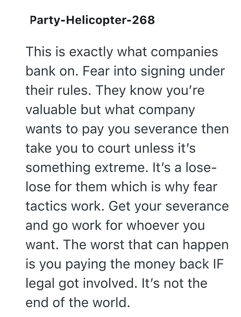 Party-Helicopter-268 This is exactly what companies bank on. Fear into signing under their rules. They know you're valuable but what company wants to pay you severance then take you to court unless it's something extreme. It's a lose- lose for them which is why fear tactics work. Get your severance and go work for whoever you want. The worst that can happen is you paying the money back IF legal got involved. It's not the end of the world.