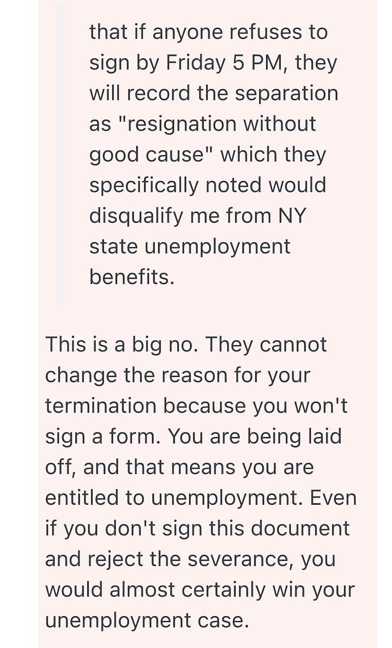 that if anyone refuses to sign by Friday 5 PM, they will record the separation as "resignation without good cause" which they specifically noted would disqualify me from NY state unemployment benefits. This is a big no. They cannot change the reason for your termination because you won't sign a form. You are being laid off, and that means you are entitled to unemployment. Even if you don't sign this document and reject the severance, you would almost certainly win your unemployment case.