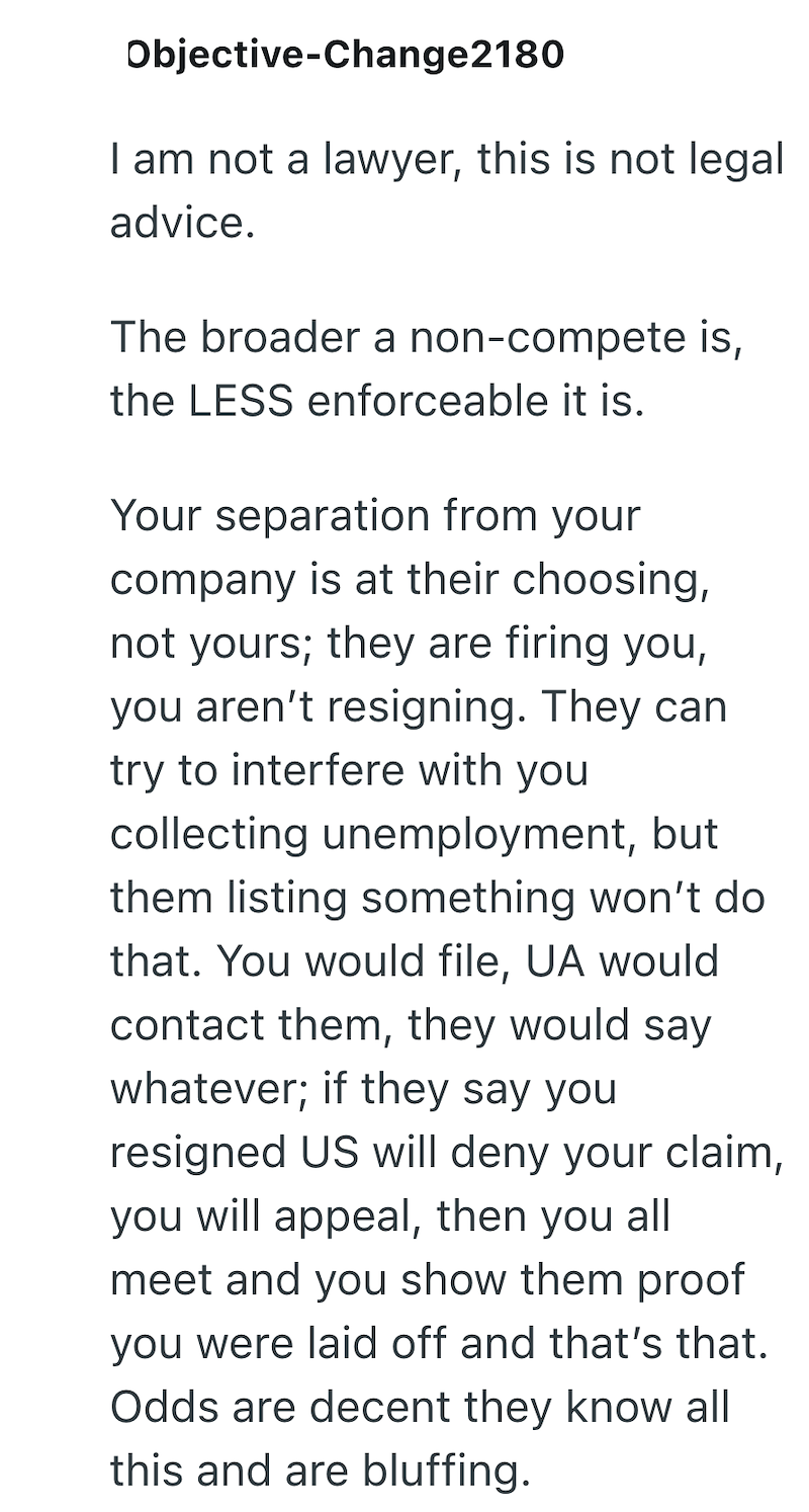 Objective-Change2180 I am not a lawyer, this is not legal advice. The broader a non-compete is, the LESS enforceable it is. Your separation from your company is at their choosing, not yours; they are firing you, you aren't resigning. They can try to interfere with you collecting unemployment, but them listing something won't do that. You would file, UA would contact them, they would say whatever; if they say you resigned US will deny your claim, you will appeal, then you all meet and you show th