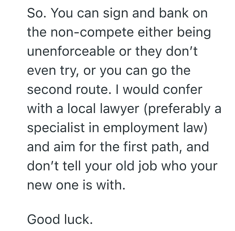 So. You can sign and bank on the non-compete either being unenforceable or they don't even try, or you can go the second route. I would confer with a local lawyer (preferably a specialist in employment law) and aim for the first path, and don't tell your old job who your new one is with. Good luck.