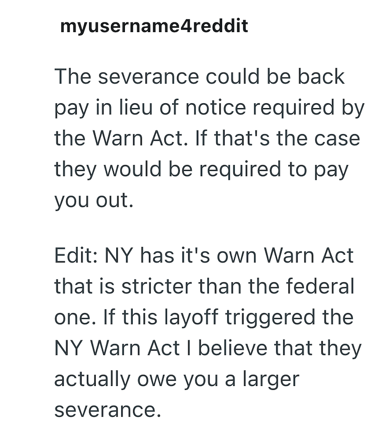 myusername4reddit The severance could be back pay in lieu of notice required by the Warn Act. If that's the case they would be required to pay you out. Edit: NY has it's own Warn Act that is stricter than the federal one. If this layoff triggered the NY Warn Act I believe that they actually owe you a larger severance.