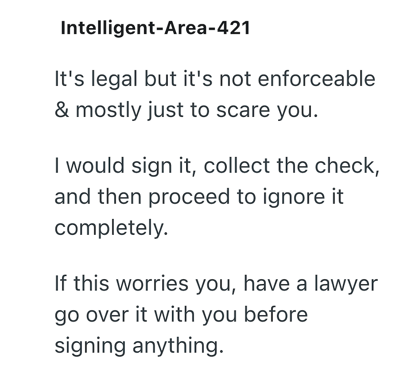 Intelligent-Area-421 It's legal but it's not enforceable & mostly just to scare you. I would sign it, collect the check, and then proceed to ignore it completely. If this worries you, have a lawyer go over it with you before signing anything.