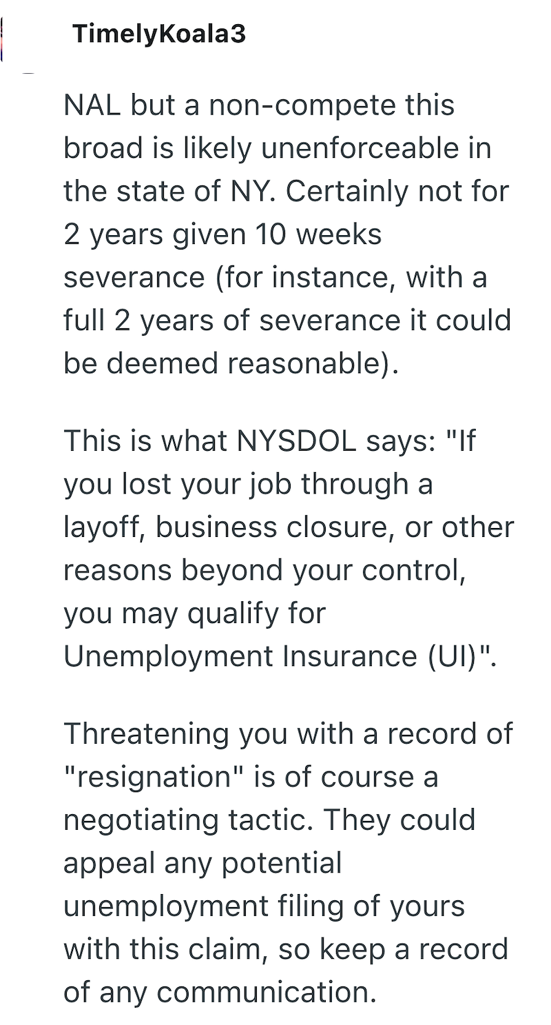 TimelyKoala3 NAL but a non-compete this broad is likely unenforceable in the state of NY. Certainly not for 2 years given 10 weeks severance (for instance, with a full 2 years of severance it could be deemed reasonable). This is what NYSDOL says: "If you lost your job through a layoff, business closure, or other reasons beyond your control, you may qualify for Unemployment Insurance (UI)". Threatening you with a record of "resignation" is of course a negotiating tactic. They could appeal any pot