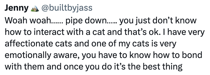Jenny @builtbyjass Woah woah....... pipe down..... you just don't know how to interact with a cat and that's ok. I have very affectionate cats and one of my cats is very emotionally aware, you have to know how to bond with them and once you do it's the best thing