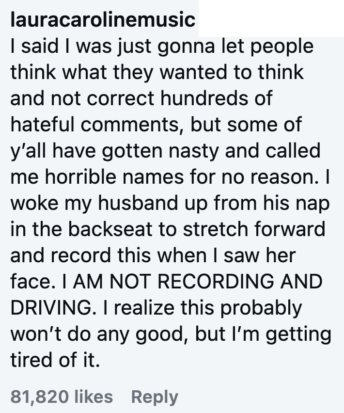 lauracarolinemusic I said I was just gonna let people think what they wanted to think and not correct hundreds of hateful comments, but some of y'all have gotten nasty and called me horrible names for no reason. I woke my husband up from his nap in the backseat to stretch forward and record this when I saw her face. I AM NOT RECORDING AND DRIVING. I realize this probably won't do any good, but I'm getting tired of it. 81,820 likes Reply