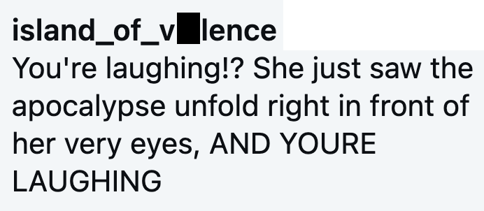 island_of_vlence You're laughing!? She just saw the apocalypse unfold right in front of her very eyes, AND YOURE LAUGHING