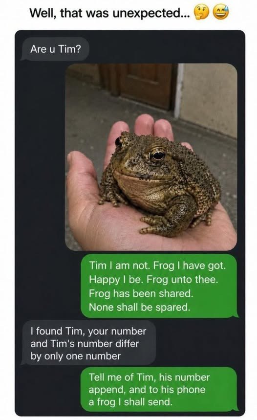 Well, that was unexpected... Are u Tim? Tim I am not. Frog I have got. Happy I be. Frog unto thee. Frog has been shared. None shall be spared. I found Tim, your number and Tim's number differ by only one number Tell me of Tim, his number append, and to his phone a frog I shall send.