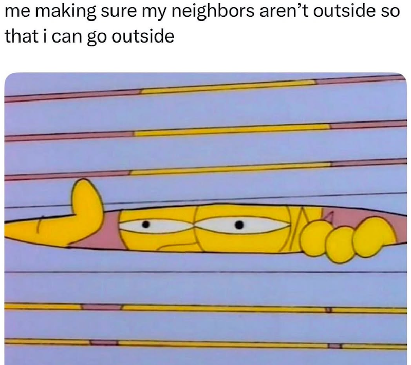 me making sure my neighbors aren't outside so that i can go outside