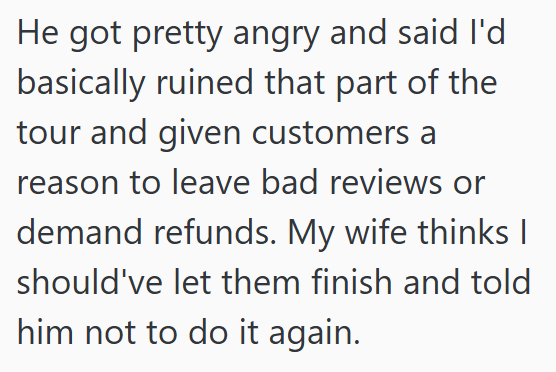 He got pretty angry and said I'd basically ruined that part of the tour and given customers a reason to leave bad reviews or demand refunds. My wife thinks I should've let them finish and told him not to do it again.