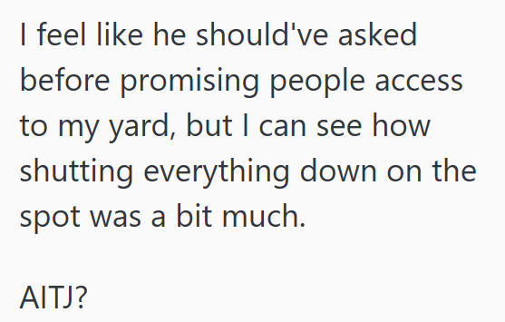 I feel like he should've asked before promising people access to my yard, but I can see how shutting everything down on the spot was a bit much. AITJ?