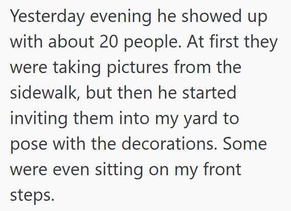 Yesterday evening he showed up with about 20 people. At first they were taking pictures from the sidewalk, but then he started inviting them into my yard to pose with the decorations. Some were even sitting on my front steps.