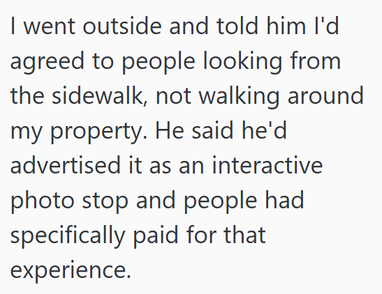 I went outside and told him I'd agreed to people looking from the sidewalk, not walking around my property. He said he'd advertised it as an interactive photo stop and people had specifically paid for that experience.