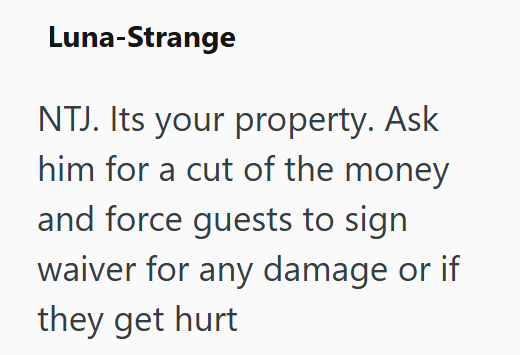 Luna-Strange NTJ. Its your property. Ask him for a cut of the money and force guests to sign waiver for any damage or if they get hurt