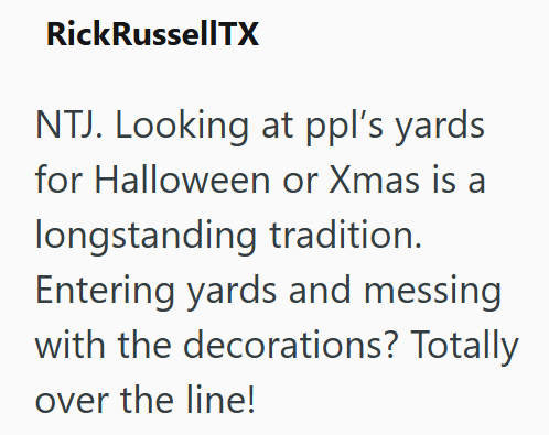 RickRussellTX NTJ. Looking at ppl's yards for Halloween or Xmas is a longstanding tradition. Entering yards and messing with the decorations? Totally over the line!