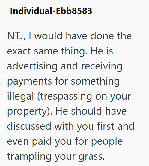 Individual-Ebb8583 NTJ, I would have done the exact same thing. He is advertising and receiving payments for something illegal (trespassing on your property). He should have discussed with you first and even paid you for people trampling your grass.