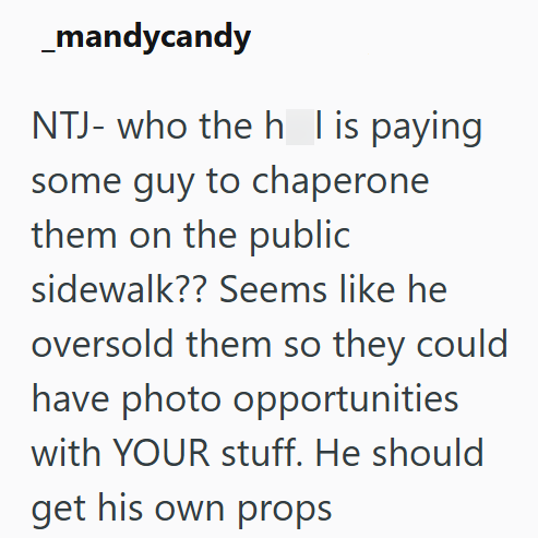 _mandycandy NTJ- who the h I is paying some guy to chaperone them on the public sidewalk?? Seems like he oversold them so they could have photo opportunities with YOUR stuff. He should get his own props