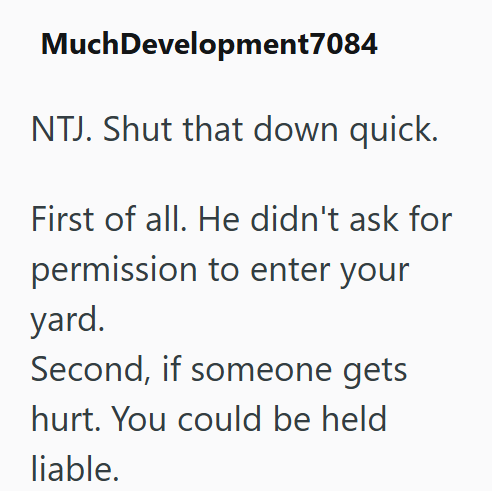 Much Development7084 NTJ. Shut that down quick. First of all. He didn't ask for permission to enter your yard. Second, if someone gets hurt. You could be held liable.
