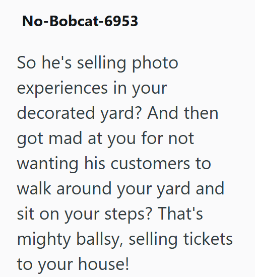 No-Bobcat-6953 So he's selling photo experiences in your decorated yard? And then got mad at you for not wanting his customers to walk around your yard and sit on your steps? That's mighty ballsy, selling tickets to your house!