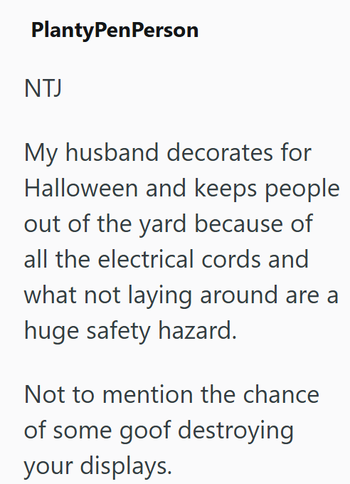PlantyPenPerson NTJ My husband decorates for Halloween and keeps people out of the yard because of all the electrical cords and what not laying around are a huge safety hazard. Not to mention the chance of some goof destroying your displays.