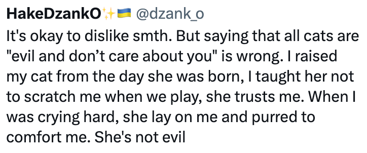 HakeDzanko + @dzank_o It's okay to dislike smth. But saying that all cats are "evil and don't care about you" is wrong. I raised my cat from the day she was born, I taught her not to scratch me when we play, she trusts me. When I was crying hard, she lay on me and purred to comfort me. She's not evil