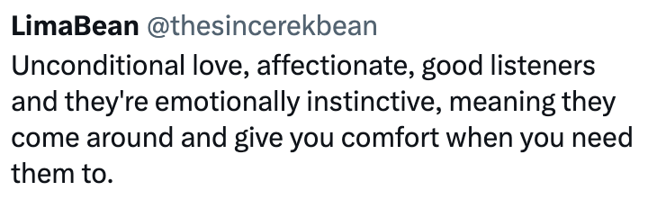 LimaBean @thesincerekbean Unconditional love, affectionate, good listeners and they're emotionally instinctive, meaning they come around and give you comfort when you need them to.
