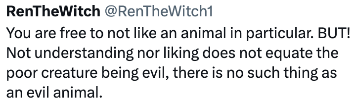 RenTheWitch @RenTheWitch1 You are free to not like an animal in particular. BUT! Not understanding nor liking does not equate the poor creature being evil, there is no such thing as an evil animal.