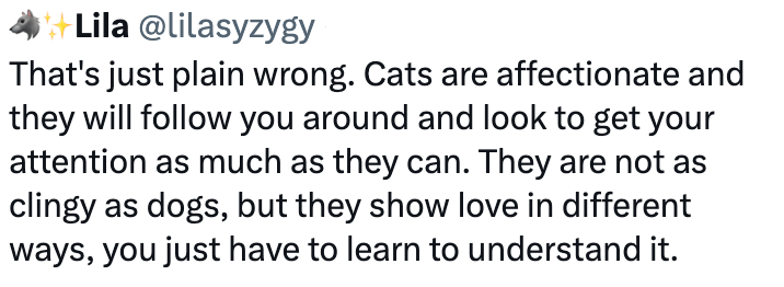 Lila @lilasyzygy That's just plain wrong. Cats are affectionate and they will follow you around and look to get your attention as much as they can. They are not as clingy as dogs, but they show love in different ways, you just have to learn to understand it.