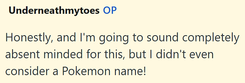 Underneathmytoes OP Honestly, and I'm going to sound completely absent minded for this, but I didn't even consider a Pokemon name!