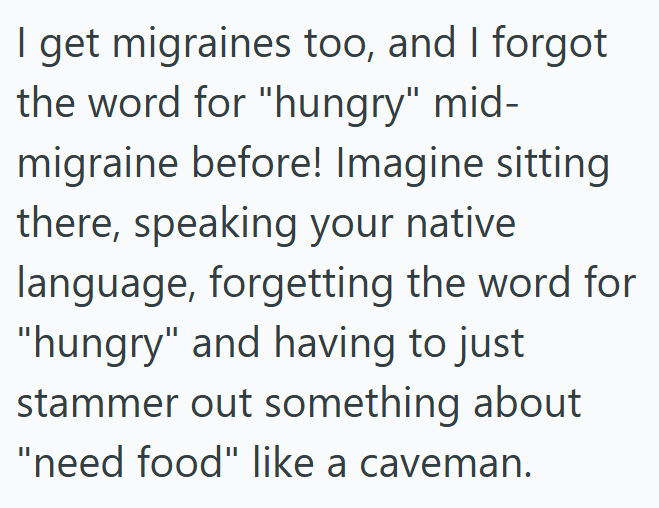 I get migraines too, and I forgot the word for "hungry" mid- migraine before! Imagine sitting there, speaking your native language, forgetting the word for "hungry" and having to just stammer out something about "need food" like a caveman.