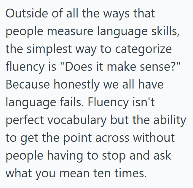 Outside of all the ways that people measure language skills, the simplest way to categorize fluency is "Does it make sense?" Because honestly we all have language fails. Fluency isn't perfect vocabulary but the ability. to get the point across without people having to stop and ask what you mean ten times.