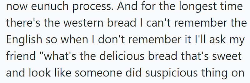 now eunuch process. And for the longest time there's the western bread I can't remember the English so when I don't remember it I'll ask my friend "what's the delicious bread that's sweet and look like someone did suspicious thing on