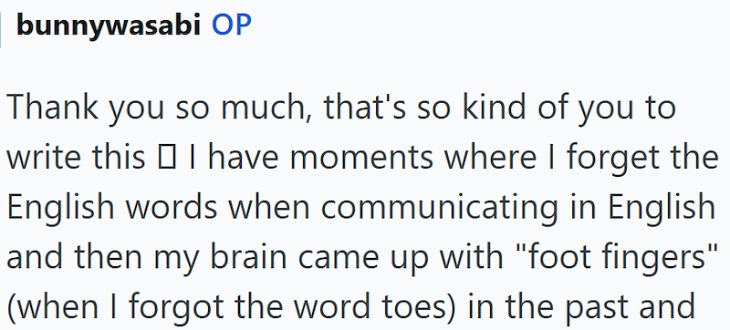 bunnywasabi OP Thank you so much, that's so kind of you to write this □ I have moments where I forget the English words when communicating in English and then my brain came up with "foot fingers" (when I forgot the word toes) in the past and