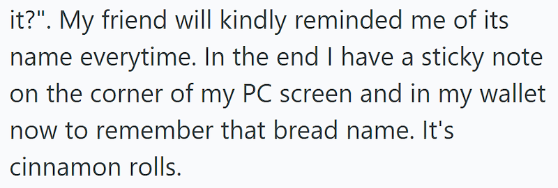it?". My friend will kindly reminded me of its name everytime. In the end I have a sticky note on the corner of my PC screen and in my wallet now to remember that bread name. It's cinnamon rolls.