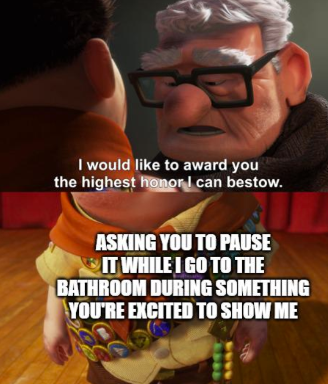 I would like to award you the highest honor I can bestow. ASKING YOU TO PAUSE IT WHILE I GO TO THE BATHROOM DURING SOMETHING YOU'RE EXCITED TO SHOW ME