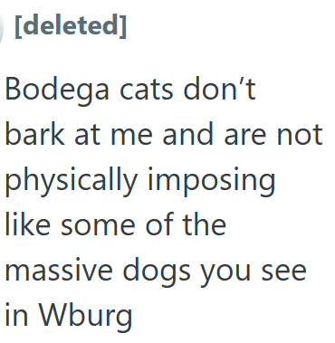 [deleted] Bodega cats don't bark at me and are not physically imposing like some of the massive dogs you see in Wburg