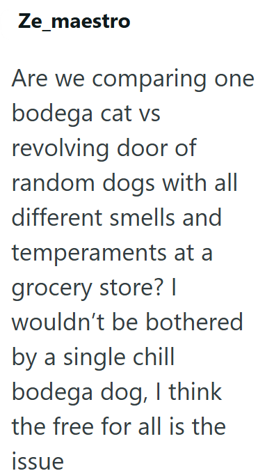 Ze_maestro Are we comparing one bodega cat vs revolving door of random dogs with all different smells and temperaments at a grocery store? | wouldn't be bothered by a single chill bodega dog, I think the free for all is the issue