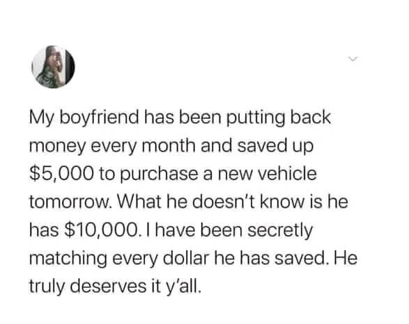 My boyfriend has been putting back money every month and saved up $5,000 to purchase a new vehicle tomorrow. What he doesn't know is he has $10,000. I have been secretly matching every dollar he has saved. He truly deserves it y'all.