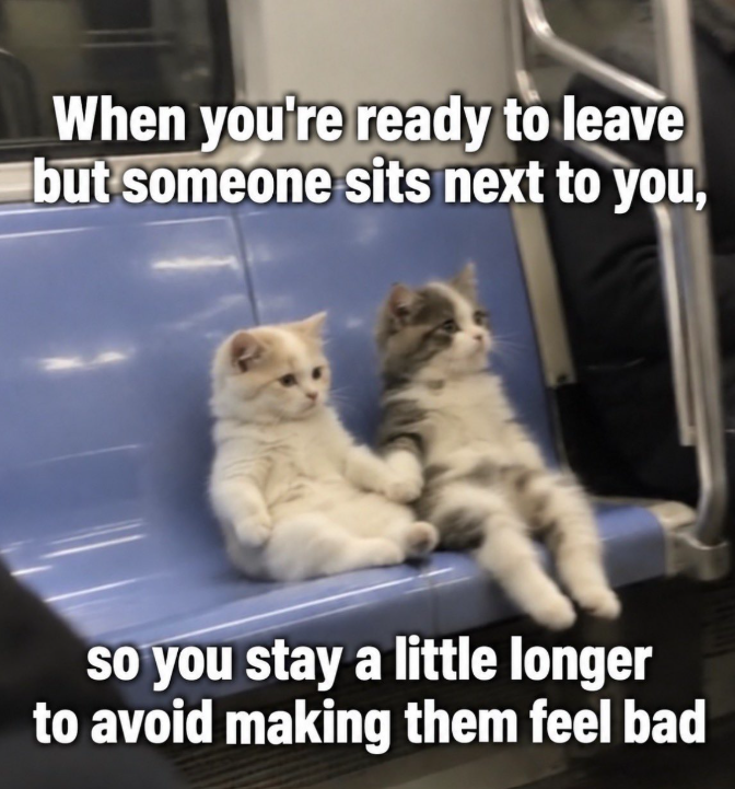 When you're ready to leave but someone sits next to you, so you stay a little longer to avoid making them feel bad