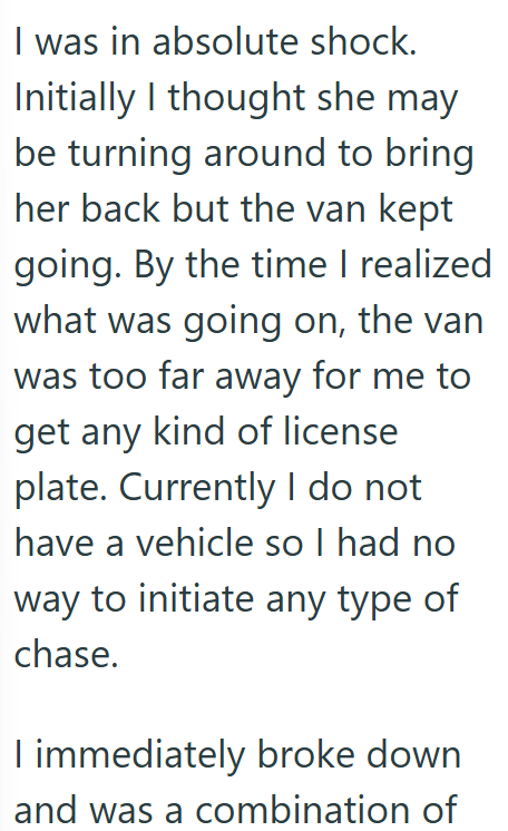 I was in absolute shock. Initially I thought she may be turning around to bring her back but the van kept going. By the time I realized what was going on, the van was too far away for me to get any kind of license plate. Currently I do not have a vehicle so I had no way to initiate any type of chase. I immediately broke down and was a combination of