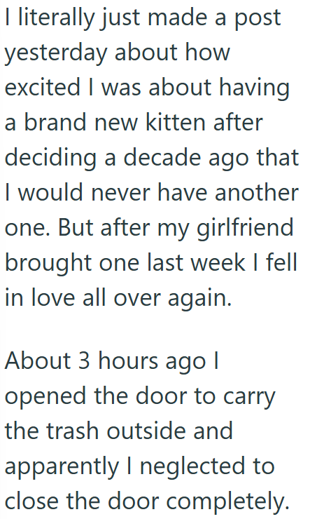 I literally just made a post yesterday about how excited I was about having a brand new kitten after deciding a decade ago that I would never have another one. But after my girlfriend brought one last week I fell in love all over again. About 3 hours ago | opened the door to carry the trash outside and apparently I neglected to close the door completely.