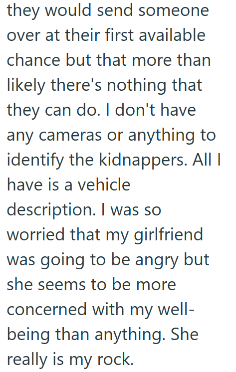 they would send someone over at their first available chance but that more than likely there's nothing that they can do. I don't have any cameras or anything to identify the kidnappers. All I have is a vehicle description. I was so worried that my girlfriend was going to be angry but she seems to be more concerned with my well- being than anything. She really is my rock.
